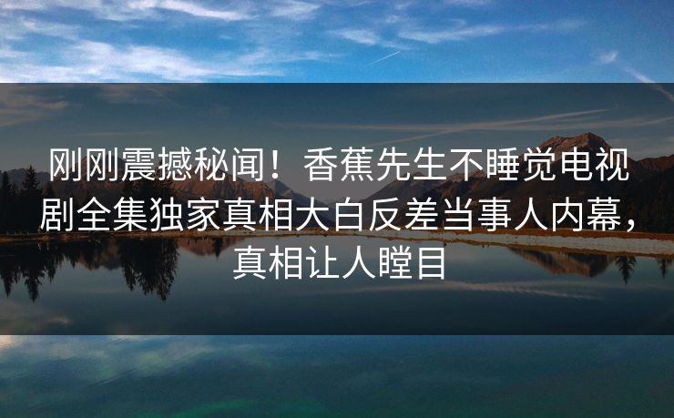 刚刚震撼秘闻！香蕉先生不睡觉电视剧全集独家真相大白反差当事人内幕，真相让人瞠目