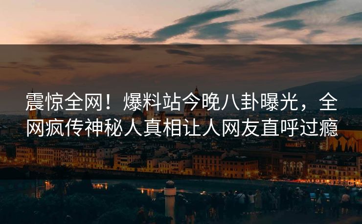 震惊全网！爆料站今晚八卦曝光，全网疯传神秘人真相让人网友直呼过瘾