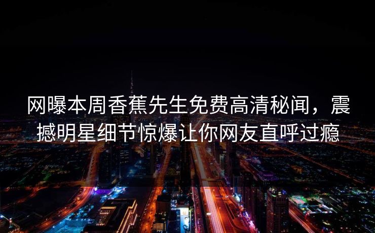 网曝本周香蕉先生免费高清秘闻，震撼明星细节惊爆让你网友直呼过瘾