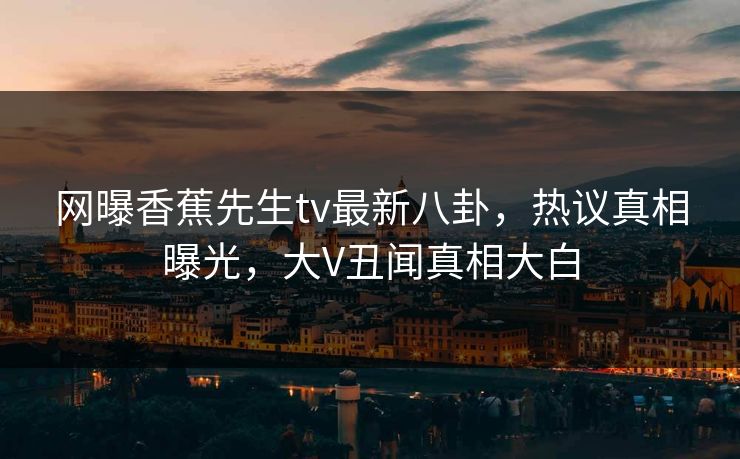 网曝香蕉先生tv最新八卦，热议真相曝光，大V丑闻真相大白