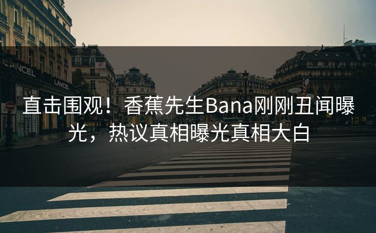 直击围观！香蕉先生Bana刚刚丑闻曝光，热议真相曝光真相大白  第1张