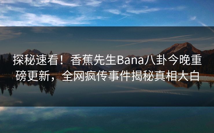 探秘速看！香蕉先生Bana八卦今晚重磅更新，全网疯传事件揭秘真相大白