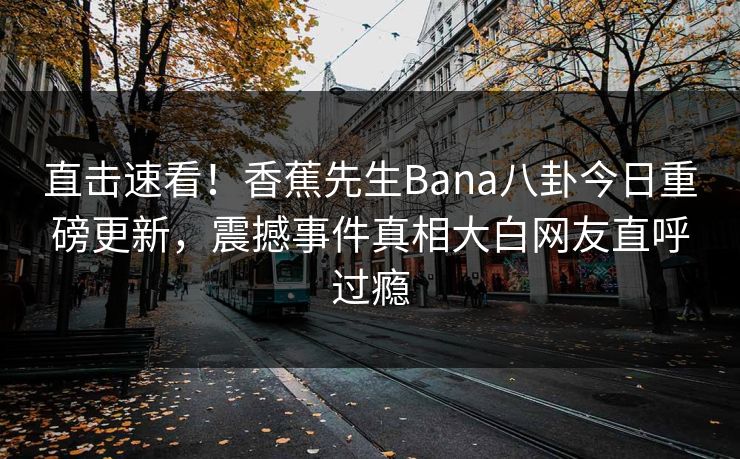 直击速看！香蕉先生Bana八卦今日重磅更新，震撼事件真相大白网友直呼过瘾  第1张