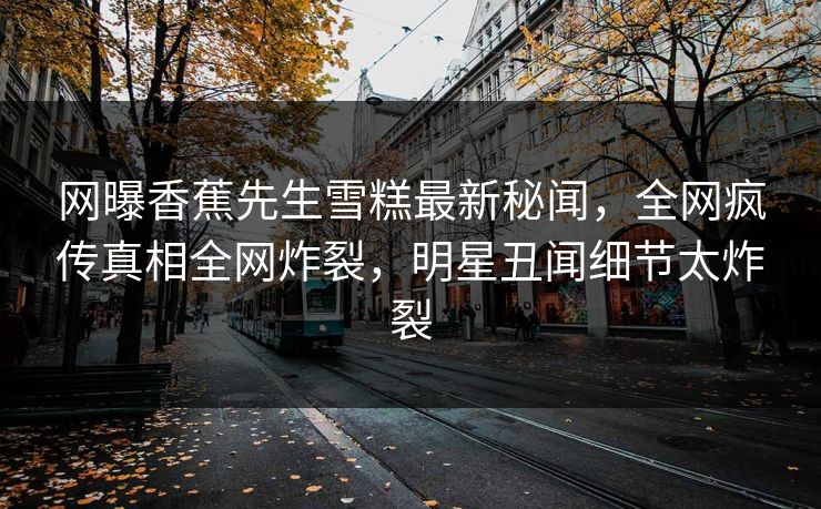 网曝香蕉先生雪糕最新秘闻，全网疯传真相全网炸裂，明星丑闻细节太炸裂