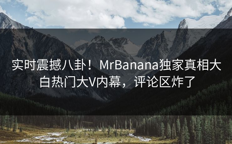 实时震撼八卦！MrBanana独家真相大白热门大V内幕，评论区炸了