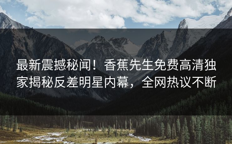 最新震撼秘闻！香蕉先生免费高清独家揭秘反差明星内幕，全网热议不断
