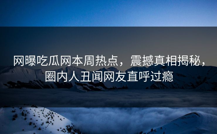 网曝吃瓜网本周热点，震撼真相揭秘，圈内人丑闻网友直呼过瘾
