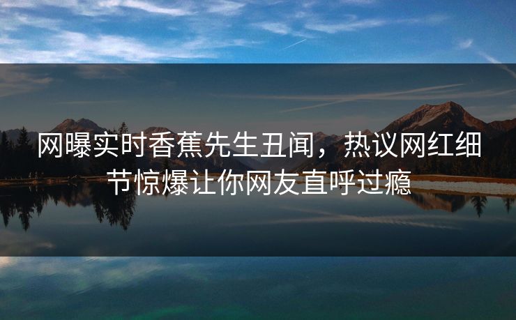 网曝实时香蕉先生丑闻，热议网红细节惊爆让你网友直呼过瘾