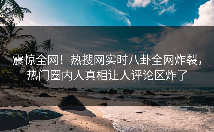 震惊全网！热搜网实时八卦全网炸裂，热门圈内人真相让人评论区炸了