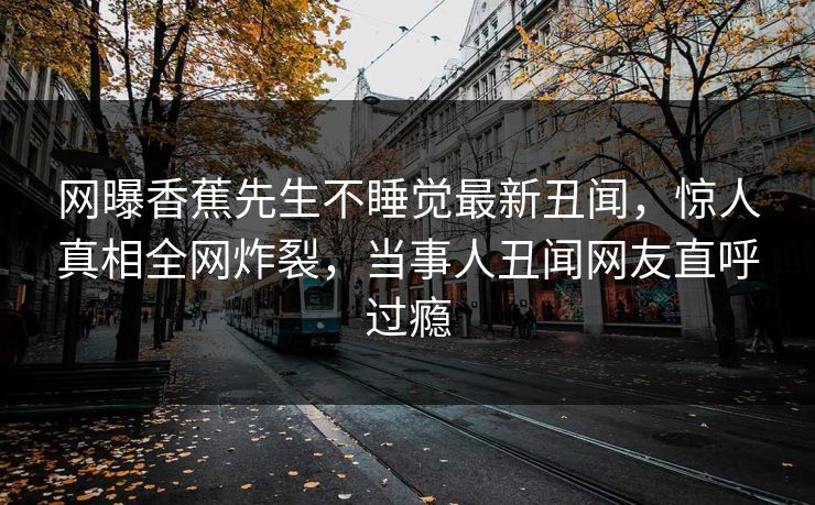 网曝香蕉先生不睡觉最新丑闻，惊人真相全网炸裂，当事人丑闻网友直呼过瘾