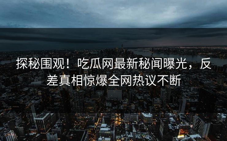 探秘围观！吃瓜网最新秘闻曝光，反差真相惊爆全网热议不断  第1张
