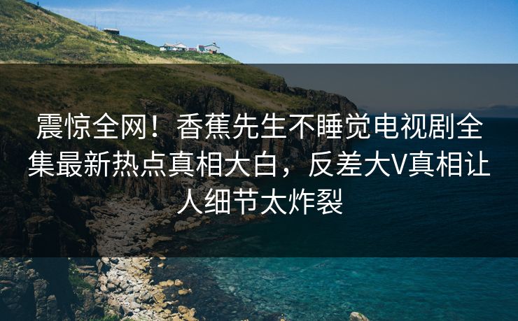 震惊全网！香蕉先生不睡觉电视剧全集最新热点真相大白，反差大V真相让人细节太炸裂  第1张