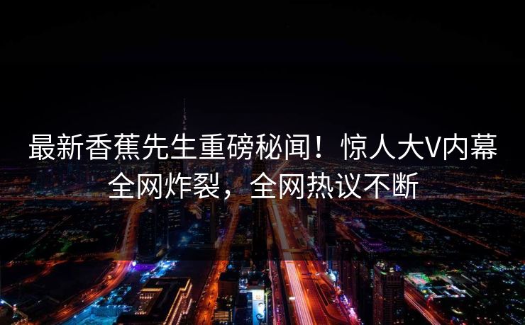 最新香蕉先生重磅秘闻！惊人大V内幕全网炸裂，全网热议不断