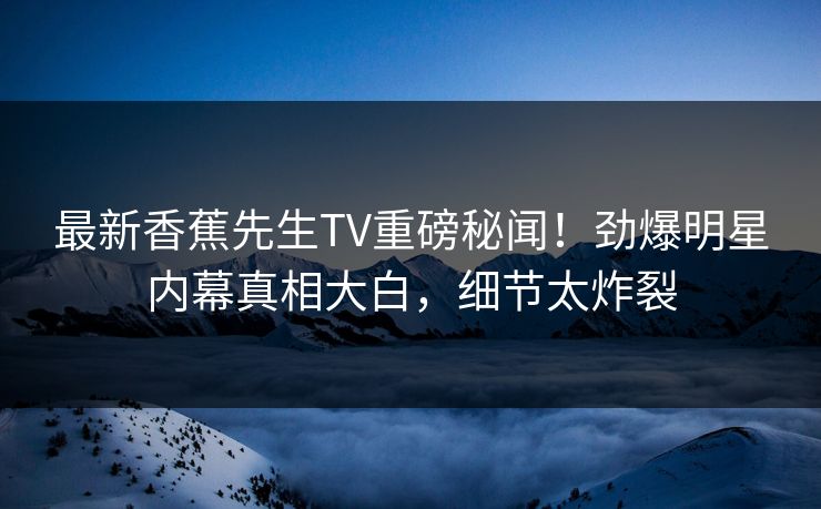 最新香蕉先生TV重磅秘闻！劲爆明星内幕真相大白，细节太炸裂