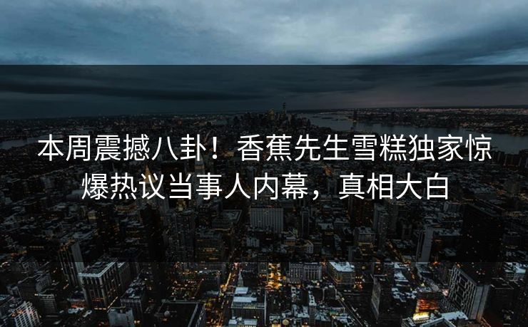 本周震撼八卦！香蕉先生雪糕独家惊爆热议当事人内幕，真相大白