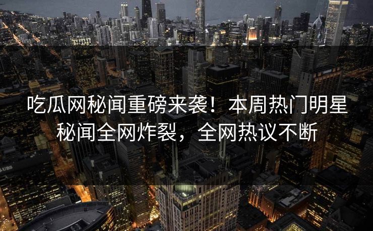 吃瓜网秘闻重磅来袭！本周热门明星秘闻全网炸裂，全网热议不断  第1张