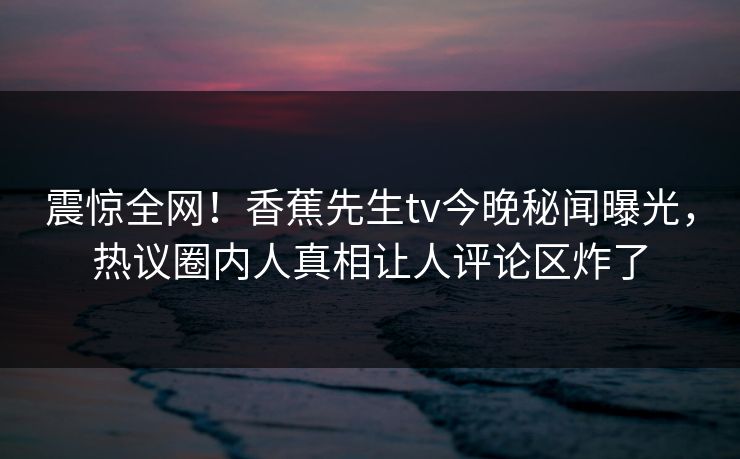 震惊全网！香蕉先生tv今晚秘闻曝光，热议圈内人真相让人评论区炸了