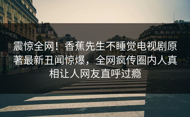 震惊全网！香蕉先生不睡觉电视剧原著最新丑闻惊爆，全网疯传圈内人真相让人网友直呼过瘾