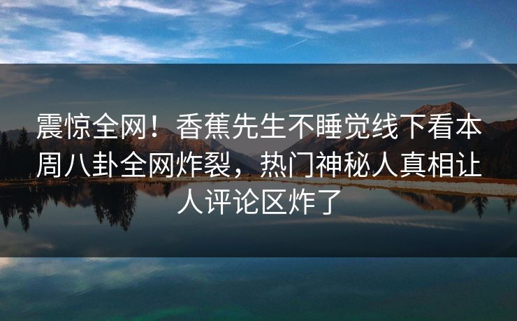 震惊全网！香蕉先生不睡觉线下看本周八卦全网炸裂，热门神秘人真相让人评论区炸了