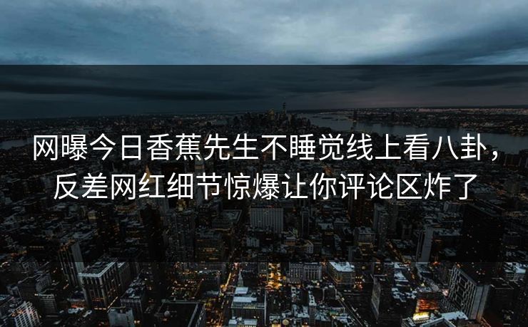 网曝今日香蕉先生不睡觉线上看八卦，反差网红细节惊爆让你评论区炸了