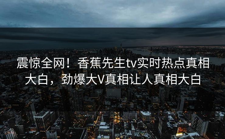 震惊全网！香蕉先生tv实时热点真相大白，劲爆大V真相让人真相大白