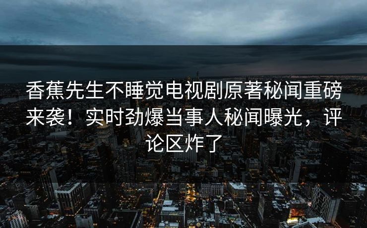 香蕉先生不睡觉电视剧原著秘闻重磅来袭！实时劲爆当事人秘闻曝光，评论区炸了