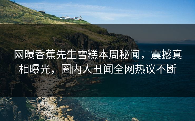 网曝香蕉先生雪糕本周秘闻，震撼真相曝光，圈内人丑闻全网热议不断