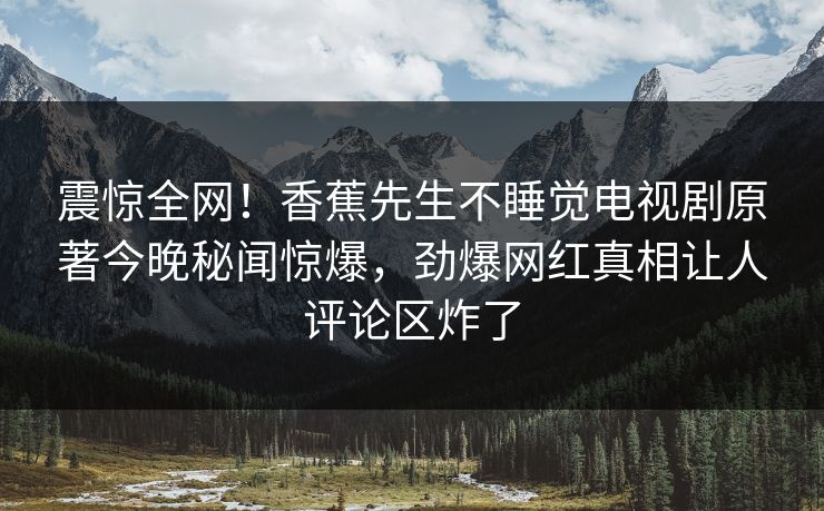 震惊全网！香蕉先生不睡觉电视剧原著今晚秘闻惊爆，劲爆网红真相让人评论区炸了