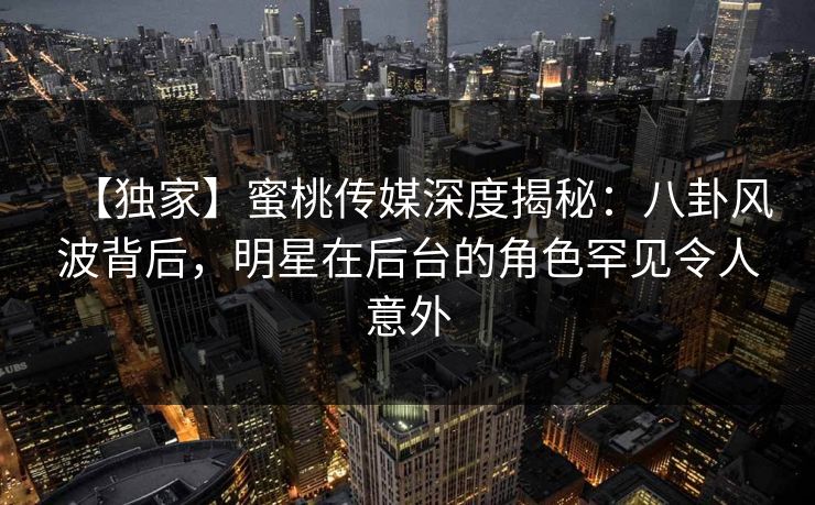 【独家】蜜桃传媒深度揭秘：八卦风波背后，明星在后台的角色罕见令人意外