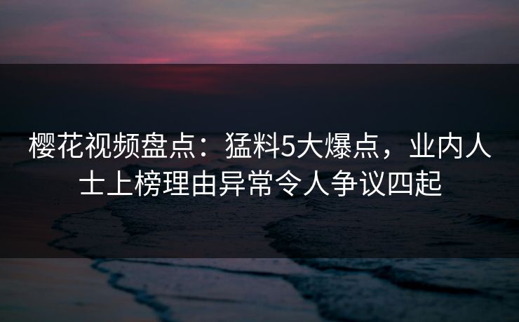 樱花视频盘点：猛料5大爆点，业内人士上榜理由异常令人争议四起