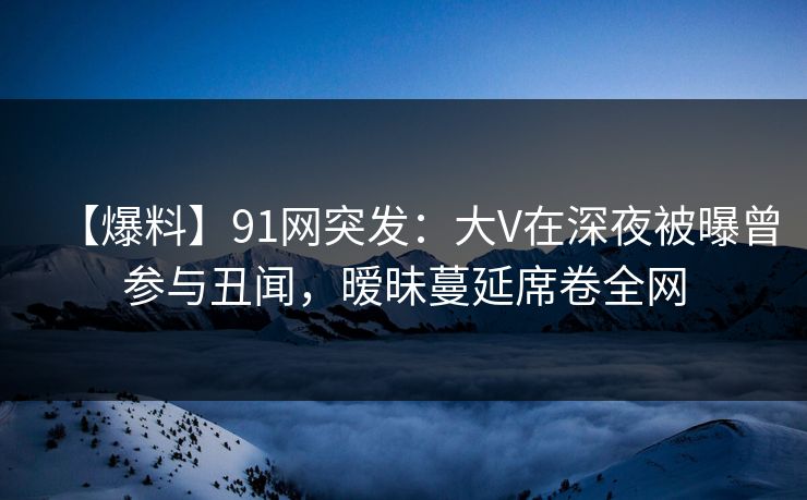 【爆料】91网突发：大V在深夜被曝曾参与丑闻，暧昧蔓延席卷全网
