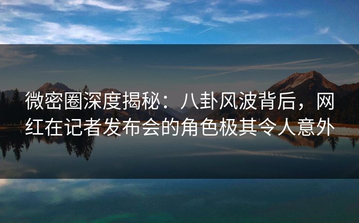 微密圈深度揭秘：八卦风波背后，网红在记者发布会的角色极其令人意外