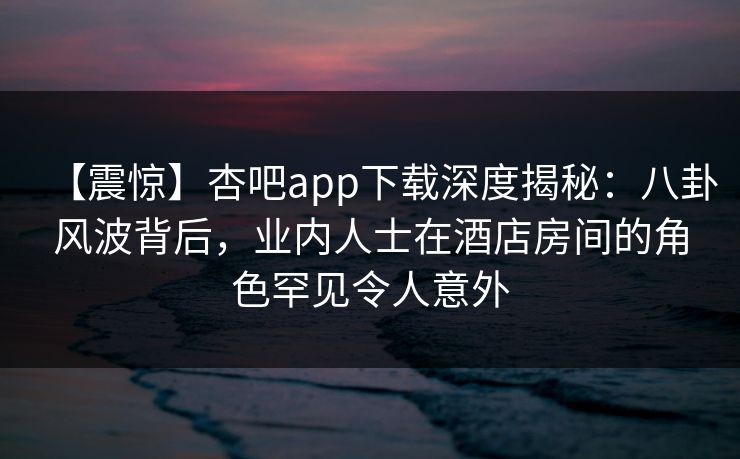 【震惊】杏吧app下载深度揭秘：八卦风波背后，业内人士在酒店房间的角色罕见令人意外