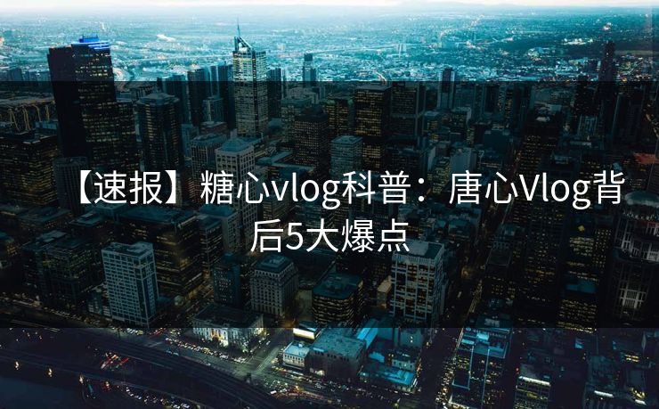 【速报】糖心vlog科普：唐心Vlog背后5大爆点