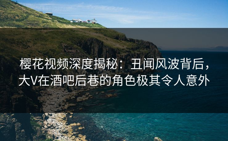 樱花视频深度揭秘：丑闻风波背后，大V在酒吧后巷的角色极其令人意外
