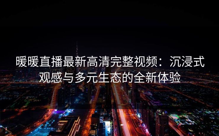 暖暖直播最新高清完整视频：沉浸式观感与多元生态的全新体验