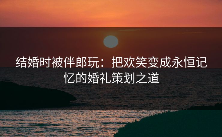 结婚时被伴郎玩：把欢笑变成永恒记忆的婚礼策划之道