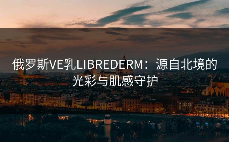 俄罗斯VE乳LIBREDERM：源自北境的光彩与肌感守护