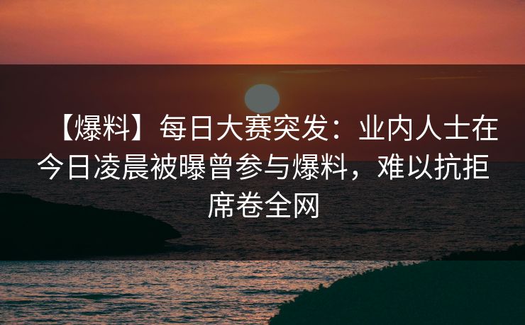 【爆料】每日大赛突发：业内人士在今日凌晨被曝曾参与爆料，难以抗拒席卷全网