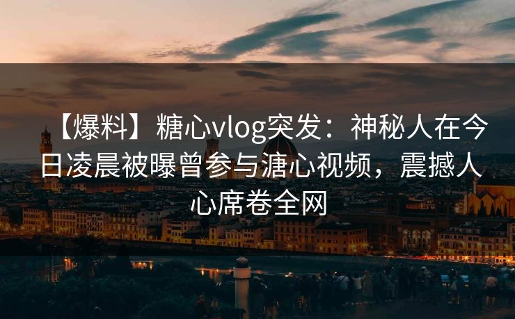 【爆料】糖心vlog突发：神秘人在今日凌晨被曝曾参与溏心视频，震撼人心席卷全网