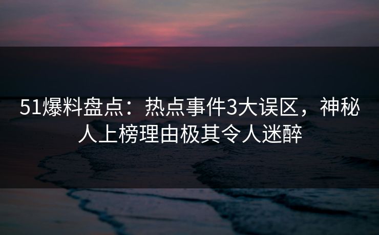 51爆料盘点：热点事件3大误区，神秘人上榜理由极其令人迷醉
