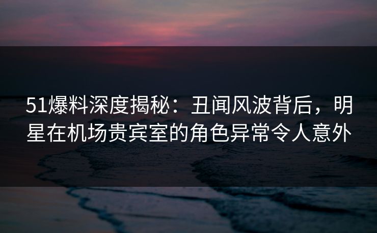 51爆料深度揭秘：丑闻风波背后，明星在机场贵宾室的角色异常令人意外