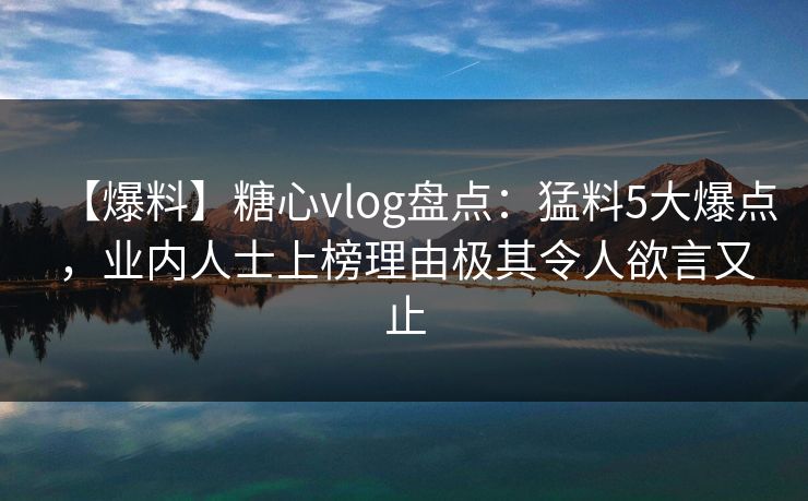 【爆料】糖心vlog盘点：猛料5大爆点，业内人士上榜理由极其令人欲言又止