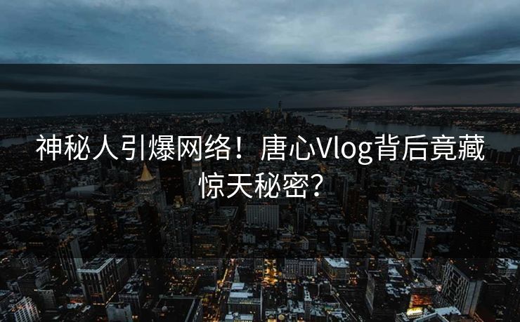 神秘人引爆网络！唐心Vlog背后竟藏惊天秘密？  第1张