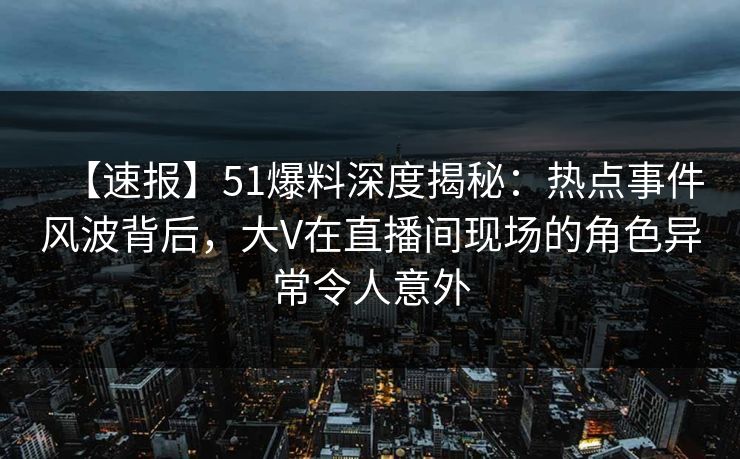 【速报】51爆料深度揭秘：热点事件风波背后，大V在直播间现场的角色异常令人意外