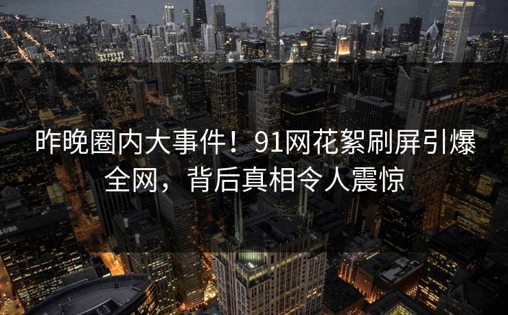 昨晚圈内大事件！91网花絮刷屏引爆全网，背后真相令人震惊