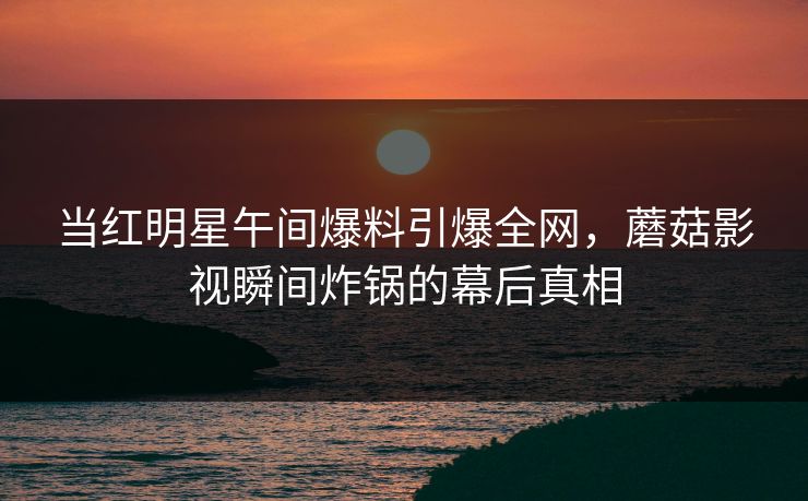 当红明星午间爆料引爆全网，蘑菇影视瞬间炸锅的幕后真相