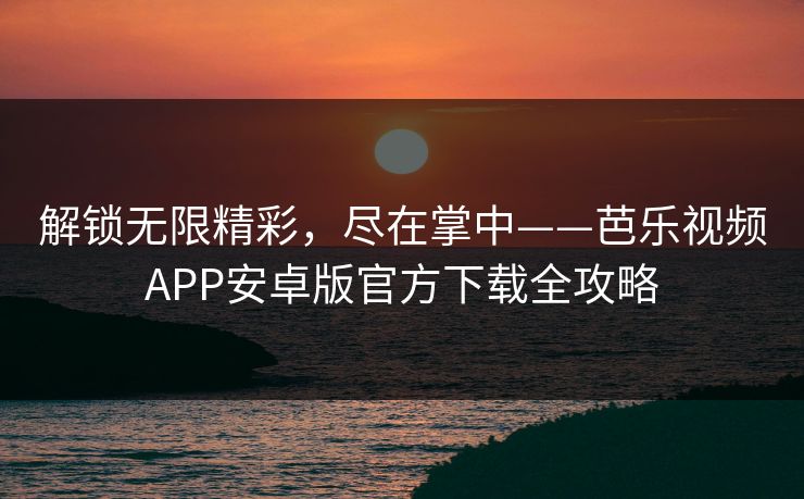 解锁无限精彩，尽在掌中——芭乐视频APP安卓版官方下载全攻略