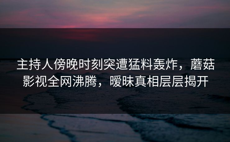 主持人傍晚时刻突遭猛料轰炸，蘑菇影视全网沸腾，暧昧真相层层揭开