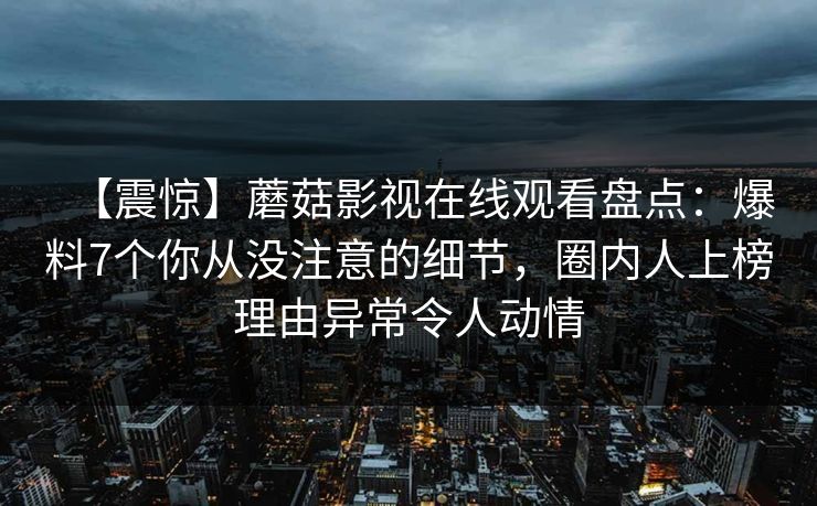 【震惊】蘑菇影视在线观看盘点：爆料7个你从没注意的细节，圈内人上榜理由异常令人动情
